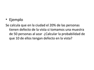 Ejemplo Se calcula que en la ciudad el 20% de las personas tienen defecto de la vista si tomamos una muestra de 50 personas al azar  ¿Calcular la probabilidad de que 10 de ellos tengan defecto en la vista? 