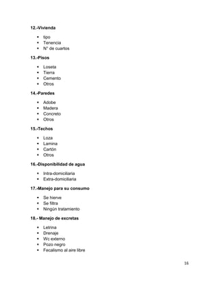 16 
12.-Vivienda 
 tipo 
 Tenencia 
 N° de cuartos 
13.-Pisos 
 Loseta 
 Tierra 
 Cemento 
 Otros 
14.-Paredes 
 Adobe 
 Madera 
 Concreto 
 Otros 
15.-Techos 
 Loza 
 Lamina 
 Cartón 
 Otros 
16.-Disponibilidad de agua 
 Intra-domiciliaria 
 Extra-domiciliaria 
17.-Manejo para su consumo 
 Se hierve 
 Se filtra 
 Ningún tratamiento 
18.- Manejo de excretas 
 Letrina 
 Drenaje 
 Wc externo 
 Pozo negro 
 Fecalismo al aire libre  