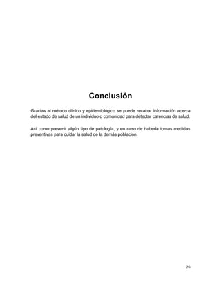26 
Conclusión 
Gracias al método clínico y epidemiológico se puede recabar información acerca del estado de salud de un individuo o comunidad para detectar carencias de salud. 
Así como prevenir algún tipo de patología, y en caso de haberla tomas medidas preventivas para cuidar la salud de la demás población. 
 