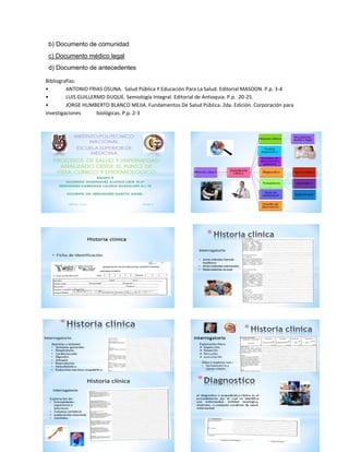 38 
b) Documento de comunidad 
c) Documento médico legal 
d) Documento de antecedentes 
Bibliografías: 
• ANTONIO FRIAS OSUNA. Salud Pública Y Educación Para La Salud. Editorial MASOON. P.p. 3-4 
• LUIS GUILLERMO DUQUE. Semiología Integral. Editorial de Antioquia. P.p. 20-25. 
• JORGE HUMBERTO BLANCO MEJIA. Fundamentos De Salud Pública. 2da. Edición. Corporación para investigaciones biológicas. P.p. 2-3  