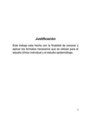 4 
Justificación 
Este trabajo esta hecho con la finalidad de conocer y aplicar los formatos necesarios que se utilizan para el estudio clínico individual y el estudio epidemiólogo. 
 