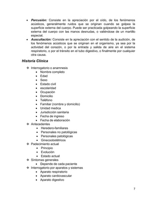 7 
 Percusión: Consiste en la apreciación por el oído, de los fenómenos acústicos, generalmente ruidos que se originan cuando se golpea la superficie externa del cuerpo. Puede ser practicada golpeando la superficie externa del cuerpo con las manos desnudas, o valiéndose de un martillo especial. 
 Auscultación: Consiste en la apreciación con el sentido de la audición, de los fenómenos acústicos que se originan en el organismo, ya sea por la actividad del corazón, o por la entrada y salida de aire en el sistema respiratorio, o por el tránsito en el tubo digestivo, o finalmente por cualquier otra causa. 
Historia Clínica 
 Interrogatorio o anamnesis 
 Nombre completo 
 Edad 
 Sexo 
 Estado civil 
 escolaridad 
 Ocupación 
 Domicilio 
 Teléfono 
 Familiar (nombre y domicilio) 
 Unidad medica 
 Jurisdicción sanitaria 
 Fecha de ingreso 
 Fecha de elaboración 
 Antecedentes 
 Heredero-familiares 
 Personales no patológicas 
 Personales patológicas 
 Ginecoobstétricos 
 Padecimiento actual 
 Principio 
 Evolución 
 Estado actual 
 Síntomas generales 
 Depende de cada paciente 
 Interrogatorio por aparatos y sistemas 
 Aparato respiratorio 
 Aparato cardiovascular 
 Aparato digestivo  