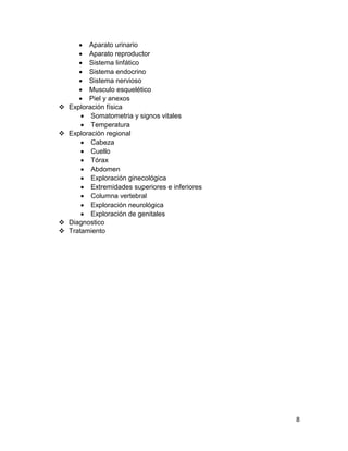 8 
 Aparato urinario 
 Aparato reproductor 
 Sistema linfático 
 Sistema endocrino 
 Sistema nervioso 
 Musculo esquelético 
 Piel y anexos 
 Exploración física 
 Somatometria y signos vitales 
 Temperatura 
 Exploración regional 
 Cabeza 
 Cuello 
 Tórax 
 Abdomen 
 Exploración ginecológica 
 Extremidades superiores e inferiores 
 Columna vertebral 
 Exploración neurológica 
 Exploración de genitales 
 Diagnostico 
 Tratamiento  