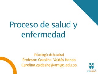 Proceso de salud y
enfermedad
Psicologíade la salud
Profesor: Carolina Valdés Henao
Carolina.valdeshe@amigo.edu.co
 
