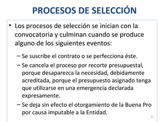 PROCESOS DE SELECCIÓN
• Los procesos de selección se inician con la
convocatoria y culminan cuando se produce
alguno de los siguientes eventos:
– Se suscribe el contrato o se perfecciona éste.
– Se cancela el proceso por recorte presupuestal,
porque desaparezca la necesidad, debidamente
acreditada, porque el presupuesto asignado tenga
que utilizarse en una emergencia declarada
expresamente.
– Se deja sin efecto el otorgamiento de la Buena Pro
por causa imputable a la Entidad. 10
 