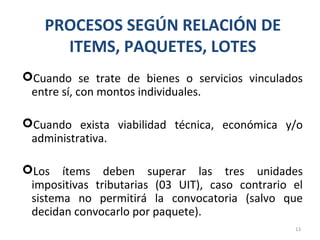 PROCESOS SEGÚN RELACIÓN DE
ITEMS, PAQUETES, LOTES
Cuando se trate de bienes o servicios vinculados
entre sí, con montos individuales.
Cuando exista viabilidad técnica, económica y/o
administrativa.
Los ítems deben superar las tres unidades
impositivas tributarias (03 UIT), caso contrario el
sistema no permitirá la convocatoria (salvo que
decidan convocarlo por paquete).
13
 