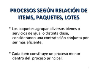 PROCESOS SEGÚN RELACIÓN DEPROCESOS SEGÚN RELACIÓN DE
ITEMS, PAQUETES, LOTESITEMS, PAQUETES, LOTES
* Los paquetes agrupan diversos bienes o
servicios de igual o distinta clase,
considerando una contratación conjunta por
ser más eficiente..
* Cada ítem constituye un proceso menor
dentro del proceso principal.
14
 
