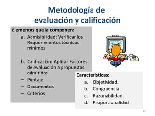 Metodología de
evaluación y calificación
Elementos que la componen:
a. Admisibilidad: Verificar los
Requerimientos técnicos
mínimos
b. Calificación: Aplicar Factores
de evaluación a propuestas
admitidas
– Puntaje
– Documentos
– Criterios
Características:
a. Objetividad.
b. Congruencia.
c. Razonabilidad.
d. Proporcionalidad
22
 