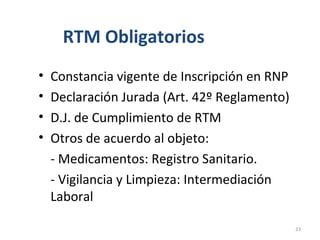 RTM Obligatorios
• Constancia vigente de Inscripción en RNP
• Declaración Jurada (Art. 42º Reglamento)
• D.J. de Cumplimiento de RTM
• Otros de acuerdo al objeto:
- Medicamentos: Registro Sanitario.
- Vigilancia y Limpieza: Intermediación
Laboral
23
 