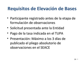 33
Requisitos de Elevación de Bases
• Participante registrado antes de la etapa de
formulación de observaciones
• Solicitud presentada ante la Entidad
• Pago de la tasa indicada en el TUPA
• Presentación: Máximo a los 3 días de
publicado el pliego absolutorio de
observaciones en el SEACE
33
 