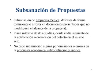 Subsanación de Propuestas
• Subsanación de propuesta técnica: defectos de forma
(omisiones o errores en documentos presentados que no
modifiquen el alcance de la propuesta).
• Plazo máximo de dos (2) días, desde el día siguiente de
la notificación o corrección del defecto en el mismo
acto.
• No cabe subsanación alguna por omisiones o errores en
la propuesta económica, salvo foliación y rúbrica.
39
 