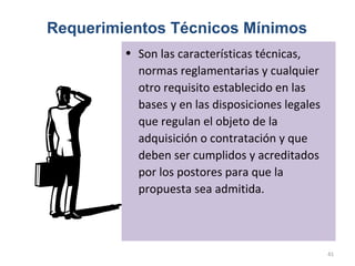 Requerimientos Técnicos Mínimos
• Son las características técnicas,
normas reglamentarias y cualquier
otro requisito establecido en las
bases y en las disposiciones legales
que regulan el objeto de la
adquisición o contratación y que
deben ser cumplidos y acreditados
por los postores para que la
propuesta sea admitida.
41
 