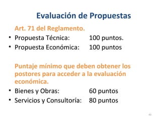 Evaluación de Propuestas
Art. 71 del Reglamento.
• Propuesta Técnica: 100 puntos.
• Propuesta Económica: 100 puntos
Puntaje mínimo que deben obtener los
postores para acceder a la evaluación
económica.
• Bienes y Obras: 60 puntos
• Servicios y Consultoría: 80 puntos
43
 