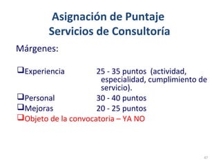 Asignación de Puntaje
Servicios de Consultoría
Márgenes:
Experiencia 25 - 35 puntos (actividad,
especialidad, cumplimiento de
servicio).
Personal 30 - 40 puntos
Mejoras 20 - 25 puntos
Objeto de la convocatoria – YA NO
47
 