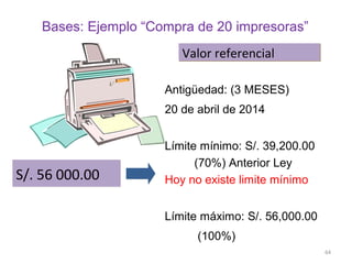 Bases: Ejemplo “Compra de 20 impresoras”
S/. 56 000.00S/. 56 000.00
Antigüedad: (3 MESES)
20 de abril de 2014
Límite mínimo: S/. 39,200.00
(70%) Anterior Ley
Hoy no existe limite mínimo
Límite máximo: S/. 56,000.00
(100%)
Valor referencialValor referencial
64
 
