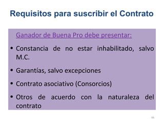 Ganador de Buena Pro debe presentar:
• Constancia de no estar inhabilitado, salvo
M.C.
• Garantías, salvo excepciones
• Contrato asociativo (Consorcios)
• Otros de acuerdo con la naturaleza del
contrato
Requisitos para suscribir el Contrato
66
 