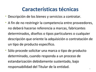Características técnicas
• Descripción de los bienes y servicios a contratar.
• A fin de no restringir la competencia entre proveedores,
no deberá hacerse referencia a marcas, fabricantes
determinados, diseños o tipos particulares o cualquier
descripción que oriente la adquisición o contratación de
un tipo de producto específico.
• Sólo procede solicitar una marca o tipo de producto
determinado, cuando responda a un proceso de
estandarización debidamente sustentado, bajo
responsabilidad del Titular de la entidad. 9
 