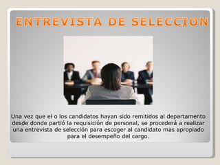 Una vez que el o los candidatos hayan sido remitidos al departamento desde donde partió la requisición de personal, se procederá a realizar una entrevista de selección para escoger al candidato mas apropiado para el desempeño del cargo. 