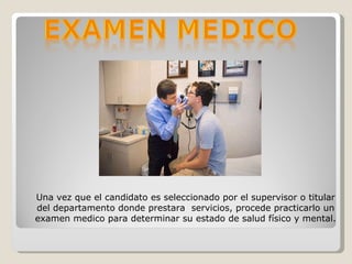 Una vez que el candidato es seleccionado por el supervisor o titular del departamento donde prestara  servicios, procede practicarlo un examen medico para determinar su estado de salud físico y mental. 