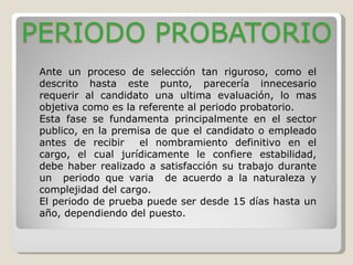 Ante un proceso de selección tan riguroso, como el descrito hasta este punto, parecería innecesario requerir al candidato una ultima evaluación, lo mas objetiva como es la referente al periodo probatorio. Esta fase se fundamenta principalmente en el sector publico, en la premisa de que el candidato o empleado antes de recibir  el nombramiento definitivo en el cargo, el cual jurídicamente le confiere estabilidad, debe haber realizado a satisfacción su trabajo durante un  periodo que varia  de acuerdo a la naturaleza y complejidad del cargo. El periodo de prueba puede ser desde 15 días hasta un año, dependiendo del puesto. 