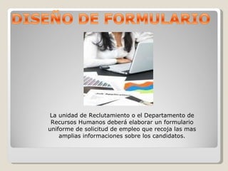 La unidad de Reclutamiento o el Departamento de Recursos Humanos deberá elaborar un formulario uniforme de solicitud de empleo que recoja las mas amplias informaciones sobre los candidatos. 