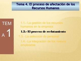 Tema 4. El proceso de afectación de los
                  Recursos Humanos




TEM       1.1.- La gestión de los recursos
          humanos en la empresa


A   1     1.2.- El proceso de reclutamiento
         1.3.- La selección de personal
          1.4.- La integración de los nuevos
          empleados
 