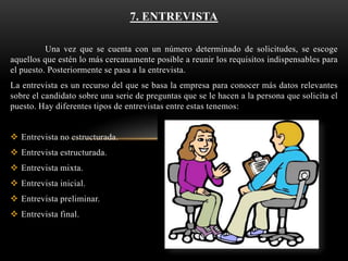 7. ENTREVISTA
Una vez que se cuenta con un número determinado de solicitudes, se escoge
aquellos que estén lo más cercanamente posible a reunir los requisitos indispensables para
el puesto. Posteriormente se pasa a la entrevista.
La entrevista es un recurso del que se basa la empresa para conocer más datos relevantes
sobre el candidato sobre una serie de preguntas que se le hacen a la persona que solicita el
puesto. Hay diferentes tipos de entrevistas entre estas tenemos:
 Entrevista no estructurada.
 Entrevista estructurada.
 Entrevista mixta.
 Entrevista inicial.
 Entrevista preliminar.

 Entrevista final.

 