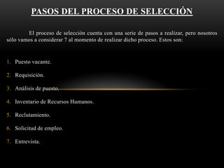 PASOS DEL PROCESO DE SELECCIÓN
El proceso de selección cuenta con una serie de pasos a realizar, pero nosotros
sólo vamos a considerar 7 al momento de realizar dicho proceso. Estos son:

1. Puesto vacante.
2. Requisición.
3. Análisis de puesto.

4. Inventario de Recursos Humanos.
5. Reclutamiento.
6. Solicitud de empleo.

7. Entrevista.

 