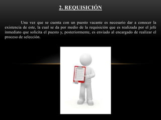 2. REQUISICIÓN
Una vez que se cuenta con un puesto vacante es necesario dar a conocer la
existencia de este, la cual se da por medio de la requisición que es realizada por el jefe
inmediato que solicita el puesto y, posteriormente, es enviado al encargado de realizar el
proceso de selección.

 