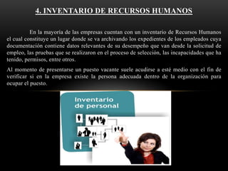 4. INVENTARIO DE RECURSOS HUMANOS
En la mayoría de las empresas cuentan con un inventario de Recursos Humanos
el cual constituye un lugar donde se va archivando los expedientes de los empleados cuya
documentación contiene datos relevantes de su desempeño que van desde la solicitud de
empleo, las pruebas que se realizaron en el proceso de selección, las incapacidades que ha
tenido, permisos, entre otros.
Al momento de presentarse un puesto vacante suele acudirse a esté medio con el fin de
verificar si en la empresa existe la persona adecuada dentro de la organización para
ocupar el puesto.

 