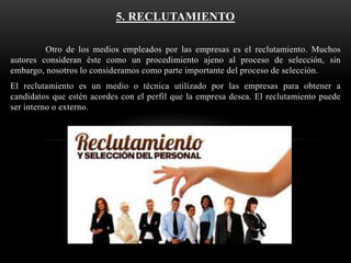 5. RECLUTAMIENTO
Otro de los medios empleados por las empresas es el reclutamiento. Muchos
autores consideran éste como un procedimiento ajeno al proceso de selección, sin
embargo, nosotros lo consideramos como parte importante del proceso de selección.
El reclutamiento es un medio o técnica utilizado por las empresas para obtener a
candidatos que estén acordes con el perfil que la empresa desea. El reclutamiento puede
ser interno o externo.

 