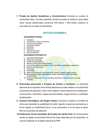 10
7. Prueba de Aptitud Académica y Conocimientos: Consiste en evaluar el
rendimiento físico de cada aspirante, donde la prueba se divide en varias tales
como barras, abdominales, carrera de 100 metros, 1 000 metros, natación, el
cual cada una de ellas es eliminatoria.
8. Entrevistas personales y Pruebas de Control y Confianza: La entrevista
personal de la oposición de la Policía Nacional se suele realizar en la parte final
del proceso de oposición y tiene como objetivo evaluar factores de socialización,
comunicación, motivación, rasgos de personalidad, rasgos clínicos y cualidades
profesionales.
9. Examen toxicológico: (de drogas ilícitas): Consiste en realizar un análisis de
orina para descartar la posibilidad de haber ingerido sustancias psicoactivas a
fin de mejorar su rendimiento físico o si es consumidor, a fin de hacer el ultimo
filtro en el proceso de selección.
10.Publicación de los resultados del Cuadro de mérito Final: Es el documento
donde se registra el promedio final de las notas obtenidas por los aspirantes, el
cual es publicado en la página oficial de la PNP
 