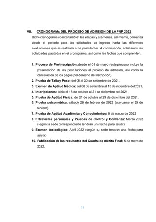 11
VII. CRONOGRAMA DEL PROCESO DE ADMISIÓN DE LA PNP 2022
Dicho cronograma abarca también las etapas y exámenes, así mismo, comienza
desde el período para las solicitudes de ingreso hasta las diferentes
evaluaciones que se realizará a los postulantes. A continuación, enlistamos las
actividades pautadas en el cronograma, así como las fechas que comprenden.
1. Proceso de Pre-Inscripción: desde el 01 de mayo (este proceso incluye la
presentación de las postulaciones al proceso de admisión, así como la
cancelación de los pagos por derecho de inscripción).
2. Prueba de Talla y Peso: del 06 al 30 de setiembre de 2021.
3. Examen de Aptitud Médica: del 08 de setiembre al 15 de diciembre del 2021.
4. Inscripciones: inicia el 18 de octubre al 21 de diciembre del 2021.
5. Prueba de Aptitud Física: del 21 de octubre al 29 de diciembre del 2021.
6. Prueba psicométrica: sábado 26 de febrero de 2022 (acercarse el 25 de
febrero).
7. Prueba de Aptitud Académica y Conocimientos: 5 de marzo de 2022
8. Entrevistas personales y Pruebas de Control y Confianza: Marzo 2022
(según la sede correspondiente tendrán una fecha para asistir).
9. Examen toxicológico: Abril 2022 (según su sede tendrán una fecha para
asistir)
10. Publicación de los resultados del Cuadro de mérito Final: 5 de mayo de
2022.
 