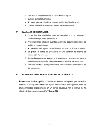 3
 Acreditar el haber concluido la secundaria completa.
 Cumplir con la talla mínima.
 No haber sido expulsado de ninguna institución de educación.
 Cumplir con la edad adecuada dentro de lo establecido.
V. CAUSALES DE ELIMINACIÓN:
1. Todas las irregularidades son sancionadas con la eliminación
inmediata del proceso de admisión.
2. Presentar datos falsos en cuanto a la diversa documentación que se
solicita a los postulantes
3. No presentarse a alguna de las pruebas en la fecha y hora indicadas
4. No portar el carné de postulante y DNI también es motivo de
eliminación del proceso.
5. Ser suplantado por otra persona en un examen -como es de esperar
en estos casos- también se sanciona con la eliminación inmediata
6. Cometer fraude en cualquiera de sus formas durante el desarrollo de
los exámenes.
VI. ETAPAS DEL PROCESO DE ADMISIÓN DE LA PNP 2022
1. Proceso de Pre-Inscripción: Consiste en reservar una plaza que se realiza
antes de la inscripción en firme en alguna actividad que por lo general tiene las
plazas limitadas, especialmente en un centro educativo. "en el instituto se ha
abierto el plazo de preinscripción".(Anexo 01)
 