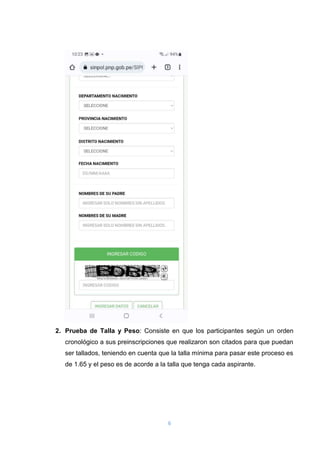 6
2. Prueba de Talla y Peso: Consiste en que los participantes según un orden
cronológico a sus preinscripciones que realizaron son citados para que puedan
ser tallados, teniendo en cuenta que la talla mínima para pasar este proceso es
de 1.65 y el peso es de acorde a la talla que tenga cada aspirante.
 