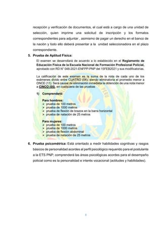 8
recepción y verificación de documentos, el cual está a cargo de una unidad de
selección, quien imprime una solicitud de inscripción y los formatos
correspondientes para adjuntar , asimismo de pagar un derecho en el banco de
la nación y todo ello deberá presentar a la unidad seleccionadora en el plazo
correspondiente.
5. Prueba de Aptitud Física:
6. Prueba psicométrica: Está orientado a medir habilidades cognitivas y rasgos
básicos de personalidad acordes al perfil psicológico requerido para el postulante
a la ETS PNP; comprenderá las áreas psicológicas acordes para el desempeño
policial como es la personalidad e interés vocacional (actitudes y habilidades).
 