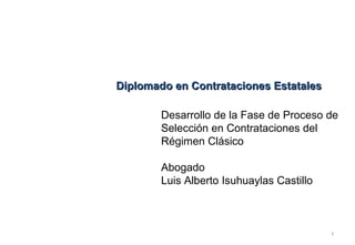 Diplomado en Contrataciones Estatales

        Desarrollo de la Fase de Proceso de
        Selección en Contrataciones del
        Régimen Clásico

        Abogado
        Luis Alberto Isuhuaylas Castillo



                                           1
 