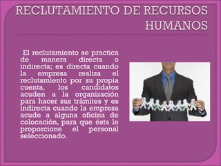  El reclutamiento se practica
de manera directa o
indirecta; es directa cuando
la empresa realiza el
reclutamiento por su propia
cuenta, los candidatos
acuden a la organización
para hacer sus trámites y es
indirecta cuando la empresa
acude a alguna oficina de
colocación, para que ésta le
proporcione el personal
seleccionado.
 