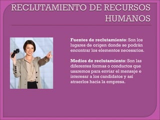  Fuentes de reclutamiento: Son los
lugares de origen donde se podrán
encontrar los elementos necesarios.
 Medios de reclutamiento: Son las
diferentes formas o conductos que
usaremos para enviar el mensaje e
interesar a los candidatos y así
atraerlos hacia la empresa.
 