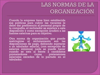  Cuando la empresa tiene bien establecida
sus políticas para cubrir las vacantes le
debe dar preferencia al personal propio de
la compañía, el reclutador se sujetara a esta
disposición y como excepción acudirá a las
fuentes externas para su objetivo.
 Otra norma de organización que puede
restringirse el reclutamiento son las
disposiciones de pago, debiendo sujetarse
a un tabulador salarial, (con excepción de
salarios mínimos) nada se puede hacer
cuando se esta al frente a candidatos
prometedores cuyas pretensiones
salariales exceden de lo pactado en el
tabulador.
 