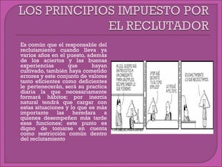  Es común que el responsable del
reclutamiento cuando lleva ya
varios años en el puesto, además
de los aciertos y las buenas
experiencias que hayan
cultivado, también haya cometido
errores y este conjunto de valores
tanto eficientes como deficientes
le pertenecerán, será su practica
diaria la que necesariamente
formará hábitos; por inercia
natural tendrá que cargar con
estas situaciones y lo que es más
importante las heredara a
quienes desempeñen más tarde
esas funciones; este punto es
digno de tomarse en cuenta
como restricción común dentro
del reclutamiento
 