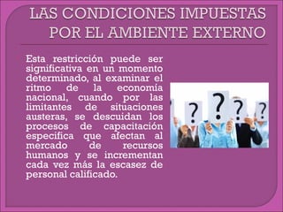  Esta restricción puede ser
significativa en un momento
determinado, al examinar el
ritmo de la economía
nacional, cuando por las
limitantes de situaciones
austeras, se descuidan los
procesos de capacitación
especifica que afectan al
mercado de recursos
humanos y se incrementan
cada vez más la escasez de
personal calificado.
 