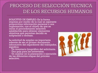  SOLICITUD DE EMPLEO: Es la forma
impresa por medio de la cual un aspirante
proporciona información personal a una
organización, con el objeto de que se
inicie el procedimiento selectivo
establecido para obtener elementos
objetivos que permitan decidir su
aceptación o rechazo.
 La solicitud de empleo es importante
además de ser el primer documento
informativo del expediente del trabajador,
significa:
 Un inventario biográfico del solicitante.
 Una guía para las entrevistas.
 Un auxiliar en la planeación y ejecución
de las diferentes etapas del proceso
selectivo.
 