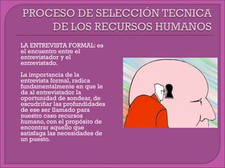  LA ENTREVISTA FORMAL: es
el encuentro entre el
entrevistador y el
entrevistado.
 La importancia de la
entrevista formal, radica
fundamentalmente en que le
da al entrevistador la
oportunidad de sondear, de
escudriñar las profundidades
de ese ser llamado para
nuestro caso recursos
humano, con el propósito de
encontrar aquello que
satisfaga las necesidades de
un puesto.
 