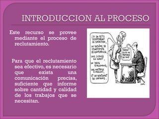 Este recurso se provee
mediante el proceso de
reclutamiento.
Para que el reclutamiento
sea efectivo, es necesario
que exista una
comunicación precisa,
suficiente que informe
sobre cantidad y calidad
de los trabajos que se
necesitan.
 