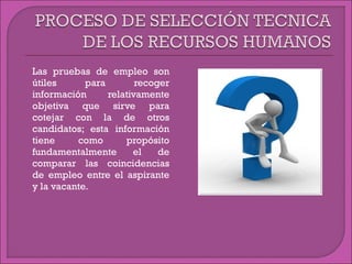  Las pruebas de empleo son
útiles para recoger
información relativamente
objetiva que sirve para
cotejar con la de otros
candidatos; esta información
tiene como propósito
fundamentalmente el de
comparar las coincidencias
de empleo entre el aspirante
y la vacante.
 