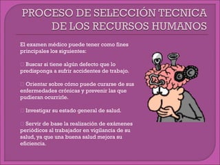 El examen médico puede tener como fines
principales los siguientes:
 Buscar si tiene algún defecto que lo
predisponga a sufrir accidentes de trabajo.
 Orientar sobre cómo puede curarse de sus
enfermedades crónicas y prevenir las que
pudieran ocurrirle.
 Investigar su estado general de salud.
 Servir de base la realización de exámenes
periódicos al trabajador en vigilancia de su
salud, ya que una buena salud mejora su
eficiencia.
 