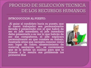 INTRODUCCION AL PUESTO:
 Al guiar al candidato hacia su puesto, que
el nuevo trabajador sea personalmente
llevado y presentado con el que habrá de
ser su jefe inmediato, el jefe inmediato
debe presentarlo a su vez lo que habrán de
ser sus compañeros, el jefe explicara
personalmente en que consiste su trabajo,
mostrarle sitios que necesita conocer como
son: lugar de cobro, abastecimiento de
material, sanitarios, etc., es conveniente
que se le señale un auxiliar para que lo
oriente y le resulta sus problemas los
primeros días
 