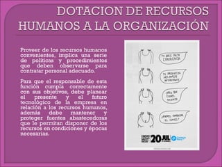  Proveer de los recursos humanos
convenientes, implica una serie
de políticas y procedimientos
que deben observarse para
contratar personal adecuado.
 Para que el responsable de esta
función cumpla correctamente
con sus objetivos, debe planear
el presente y el futuro
tecnológico de la empresa en
relación a los recursos humanos,
además debe mantener y
proteger fuentes abastecedoras
que le permitan disponer de los
recursos en condiciones y épocas
necesarias.
 