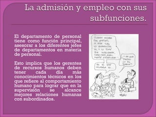 El departamento de personal
tiene como función principal,
asesorar a los diferentes jefes
de departamentos en materia
de personal.
 Esto implica que los gerentes
de recursos humanos deben
tener cada día más
conocimientos técnicos en los
que refiere al comportamiento
humano para lograr que en la
supervisión se alcance
mejores relaciones humanas
con subordinados.
 